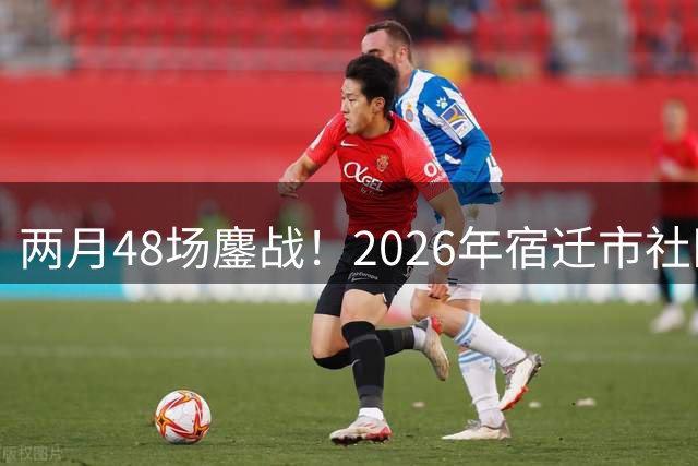 两月48场鏖战！2026年宿迁市社区运动会足球大联赛“足”够精彩