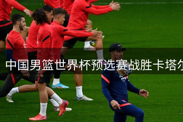 中国男篮世界杯预选赛战胜卡塔尔队