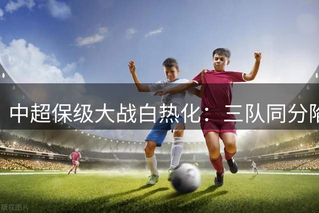 中超保级大战白热化：三队同分陷困境 上海双雄离危险区仅一步之遥