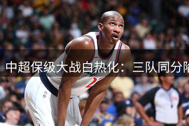 中超保级大战白热化：三队同分陷困境 上海双雄离危险区仅一步之遥