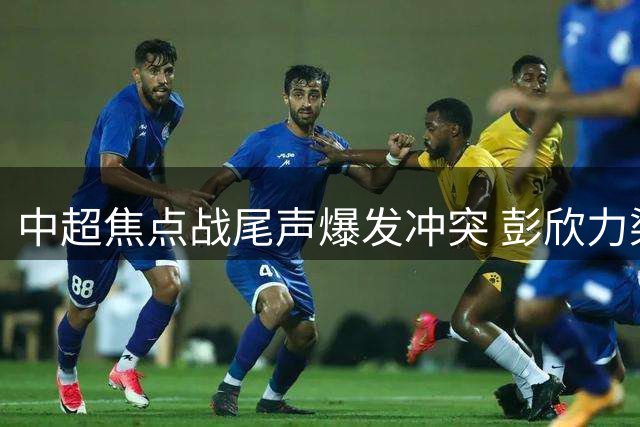 中超焦点战尾声爆发冲突 彭欣力染红离场