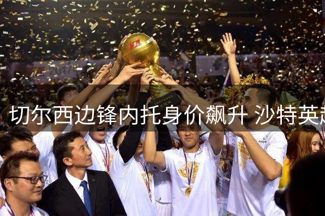 切尔西边锋内托身价飙升 沙特英超双雄展开争夺战