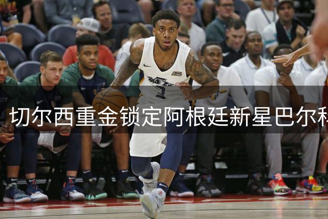 切尔西重金锁定阿根廷新星巴尔科，十年长约见证蓝军雄心