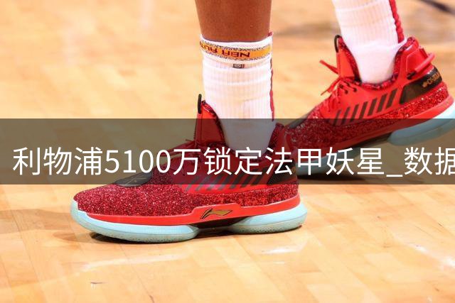 利物浦5100万锁定法甲妖星 数据碾压1.2亿水货引援