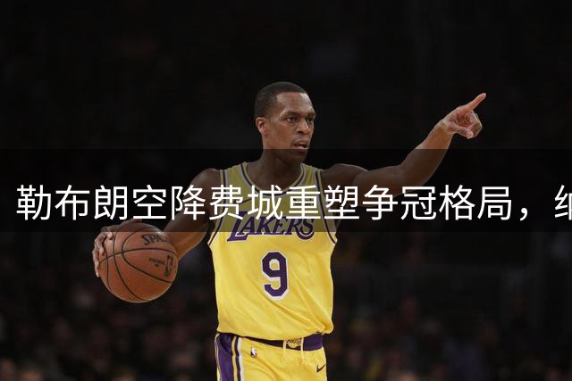 勒布朗空降费城重塑争冠格局，纳斯面临执教生涯最大考验