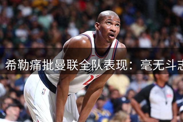 希勒痛批曼联全队表现：毫无斗志的平庸之师