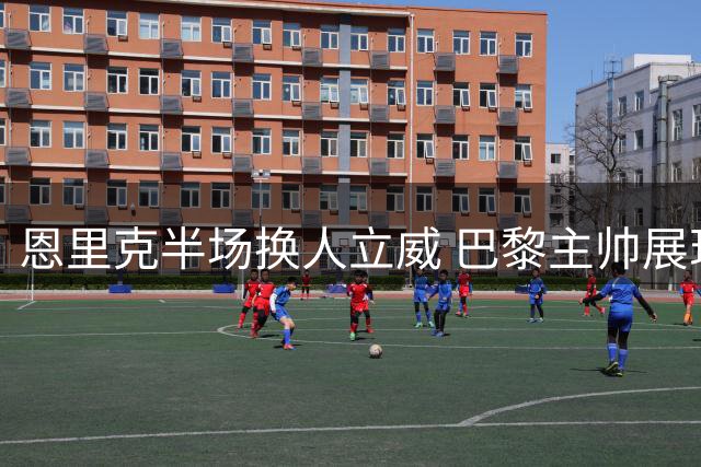 恩里克半场换人立威 巴黎主帅展现绝对权威