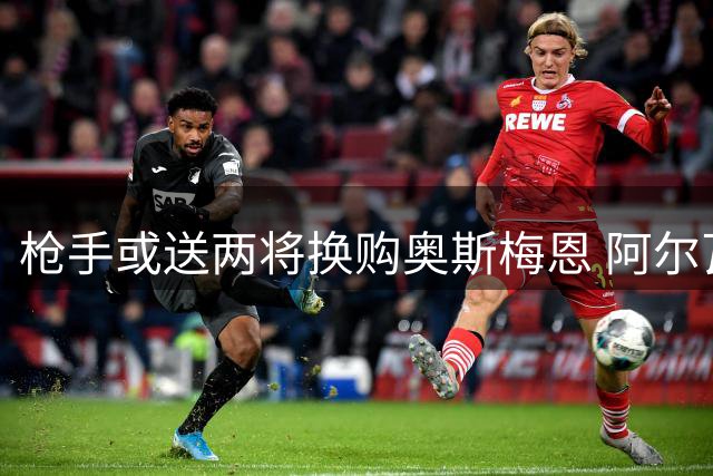 枪手或送两将换购奥斯梅恩 阿尔瓦雷斯仍是首选