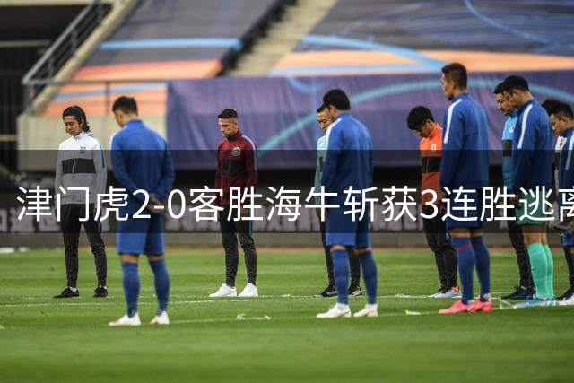 津门虎2-0客胜海牛斩获3连胜逃离降级区，谢蒂内、基莱斯破门
