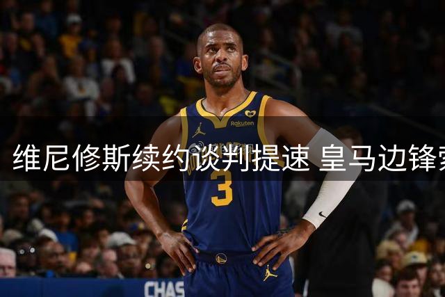 维尼修斯续约谈判提速 皇马边锋索要千万年薪升级