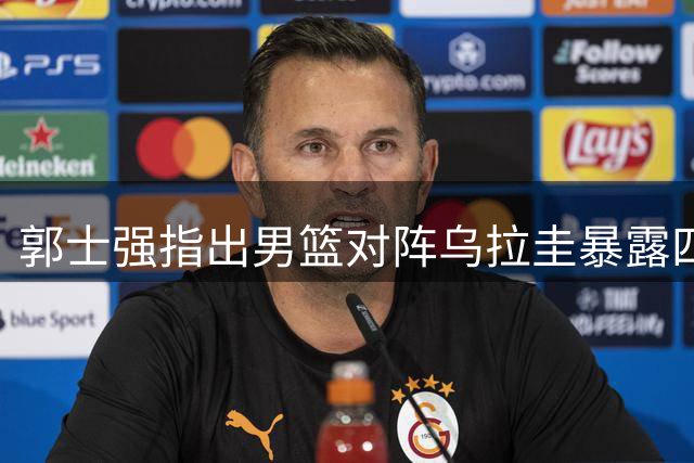 郭士强指出男篮对阵乌拉圭暴露四大问题