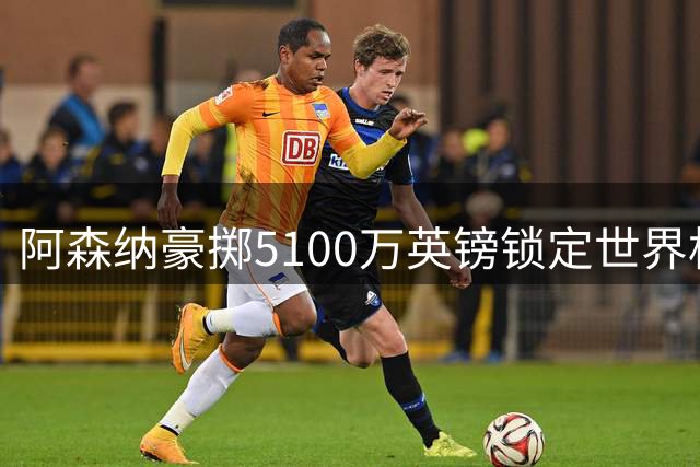 阿森纳豪掷5100万英镑锁定世界杯新星，弃购皇马巨星引发热议