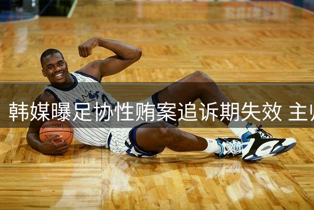 韩媒曝足协性贿案追诉期失效 主帅选聘调查仍在进行