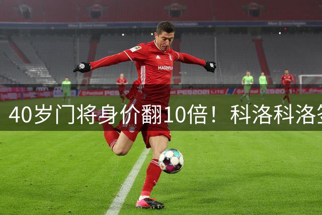 40岁门将身价翻10倍！科洛科洛签下“佛得角神之手”，他是英雄还是营销噱头？