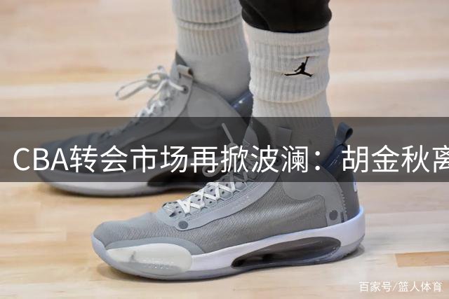 CBA转会市场再掀波澜：胡金秋离队传闻引发多队争夺战