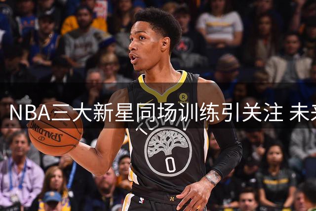 NBA三大新星同场训练引关注 未来之星展现超强天赋